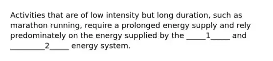 Activities that are of low intensity but long duration, such as marathon running, require a prolonged energy supply and rely predominately on the energy supplied by the _____1_____ and _________2_____ energy system.