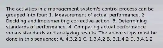 The activities in a management system's control process can be grouped into four: 1. Measurement of actual performance. 2. Deciding and implementing corrective action. 3. Determining standards of performance. 4. Comparing actual performance versus standards and analyzing results. The above steps must be done in this sequence: A. 4,3,2,1 C. 1,3,4,2 B. 3,1,4,2 D. 3,4,1,2