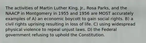 The activities of Martin Luther King, Jr., Rosa Parks, and the NAACP in Montgomery in 1955 and 1956 are MOST accurately examples of A) an economic boycott to gain social rights. B) a civil rights uprising resulting in loss of life. C) using widespread physical violence to repeal unjust laws. D) the Federal government refusing to uphold the Constitution.