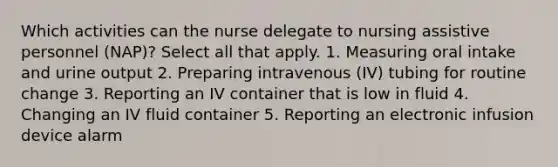 Which activities can the nurse delegate to nursing assistive personnel (NAP)? Select all that apply. 1. Measuring oral intake and urine output 2. Preparing intravenous (IV) tubing for routine change 3. Reporting an IV container that is low in fluid 4. Changing an IV fluid container 5. Reporting an electronic infusion device alarm