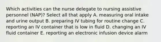 Which activities can the nurse delegate to nursing assistive personnel (NAP)? Select all that apply A. measuring oral intake and urine output B. preparing IV tubing for routine change C. reporting an IV container that is low in fluid D. changing an IV fluid container E. reporting an electronic infusion device alarm