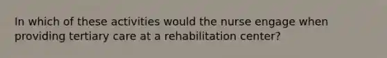 In which of these activities would the nurse engage when providing tertiary care at a rehabilitation center?