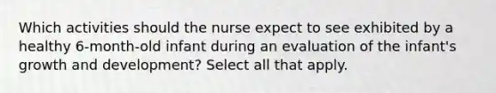 Which activities should the nurse expect to see exhibited by a healthy 6-month-old infant during an evaluation of the infant's growth and development? Select all that apply.