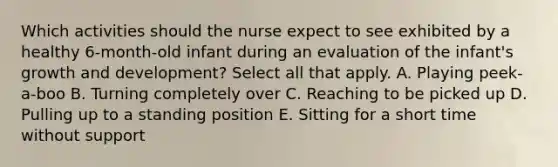 Which activities should the nurse expect to see exhibited by a healthy 6-month-old infant during an evaluation of the infant's growth and development? Select all that apply. A. Playing peek-a-boo B. Turning completely over C. Reaching to be picked up D. Pulling up to a standing position E. Sitting for a short time without support