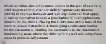 Which activities should the nurse include in the plan of care for a child diagnosed with attention deficit/hyperactivity disorder (ADHD) to improve behavior and learning? Select all that apply. 1. Asking the mother to seek a prescription for methylphenidate (Ritalin) for the child 2. Placing the child's desk at the back of the room to reduce distractions 3. Developing a consistent routine for the classroom 4. Limiting the decorations in the classroom 5. Determining areas where the child performs well and using these areas to promote self-esteem