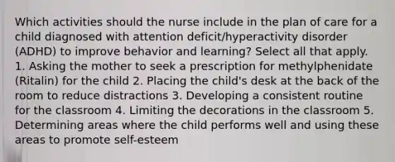 Which activities should the nurse include in the plan of care for a child diagnosed with attention deficit/hyperactivity disorder (ADHD) to improve behavior and learning? Select all that apply. 1. Asking the mother to seek a prescription for methylphenidate (Ritalin) for the child 2. Placing the child's desk at the back of the room to reduce distractions 3. Developing a consistent routine for the classroom 4. Limiting the decorations in the classroom 5. Determining areas where the child performs well and using these areas to promote self-esteem