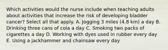 Which activities would the nurse include when teaching adults about activities that increase the risk of developing bladder cancer? Select all that apply. A. Jogging 3 miles (4.8 km) a day B. Drinking three cans of cola a day C. Smoking two packs of cigarettes a day D. Working with dyes used in rubber every day E. Using a jackhammer and chainsaw every day