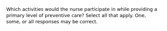 Which activities would the nurse participate in while providing a primary level of preventive care? Select all that apply. One, some, or all responses may be correct.