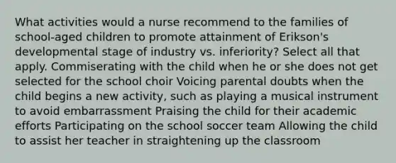 What activities would a nurse recommend to the families of school-aged children to promote attainment of Erikson's developmental stage of industry vs. inferiority? Select all that apply. Commiserating with the child when he or she does not get selected for the school choir Voicing parental doubts when the child begins a new activity, such as playing a musical instrument to avoid embarrassment Praising the child for their academic efforts Participating on the school soccer team Allowing the child to assist her teacher in straightening up the classroom