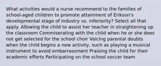 What activities would a nurse recommend to the families of school-aged children to promote attainment of Erikson's developmental stage of industry vs. inferiority? Select all that apply. Allowing the child to assist her teacher in straightening up the classroom Commiserating with the child when he or she does not get selected for the school choir Voicing parental doubts when the child begins a new activity, such as playing a musical instrument to avoid embarrassment Praising the child for their academic efforts Participating on the school soccer team