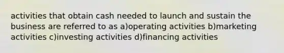 activities that obtain cash needed to launch and sustain the business are referred to as a)operating activities b)marketing activities c)investing activities d)financing activities