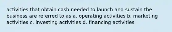 activities that obtain cash needed to launch and sustain the business are referred to as a. operating activities b. marketing activities c. investing activities d. financing activities