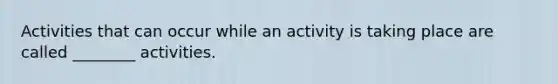 Activities that can occur while an activity is taking place are called ________ activities.