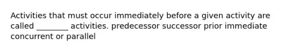 Activities that must occur immediately before a given activity are called ________ activities. predecessor successor prior immediate concurrent or parallel