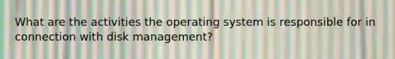 What are the activities the operating system is responsible for in connection with disk management?