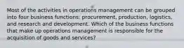 Most of the activities in operations management can be grouped into four business functions: procurement, production, logistics, and research and development. Which of the business functions that make up operations management is responsible for the acquisition of goods and services?