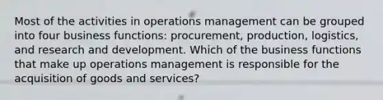 Most of the activities in operations management can be grouped into four business functions: procurement, production, logistics, and research and development. Which of the business functions that make up operations management is responsible for the acquisition of goods and services?