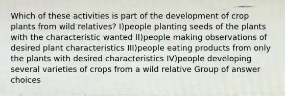 Which of these activities is part of the development of crop plants from wild relatives? I)people planting seeds of the plants with the characteristic wanted II)people making observations of desired plant characteristics III)people eating products from only the plants with desired characteristics IV)people developing several varieties of crops from a wild relative Group of answer choices