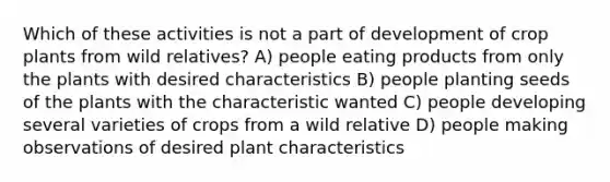 Which of these activities is not a part of development of crop plants from wild relatives? A) people eating products from only the plants with desired characteristics B) people planting seeds of the plants with the characteristic wanted C) people developing several varieties of crops from a wild relative D) people making observations of desired plant characteristics