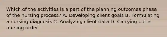 Which of the activities is a part of the planning outcomes phase of the nursing process? A. Developing client goals B. Formulating a nursing diagnosis C. Analyzing client data D. Carrying out a nursing order