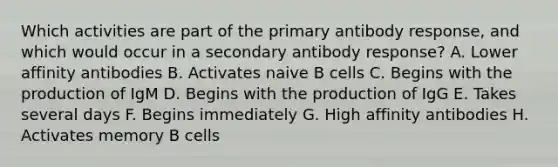 Which activities are part of the primary antibody response, and which would occur in a secondary antibody response? A. Lower affinity antibodies B. Activates naive B cells C. Begins with the production of IgM D. Begins with the production of IgG E. Takes several days F. Begins immediately G. High affinity antibodies H. Activates memory B cells