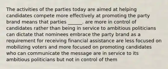 The activities of the parties today are aimed at helping candidates compete more effectively at promoting the party brand means that parties ______. are more in control of candidates rather than being in service to ambitious politicians can dictate that nominees embrace the party brand as a requirement for receiving financial assistance are less focused on mobilizing voters and more focused on promoting candidates who can communicate the message are in service to its ambitious politicians but not in control of them