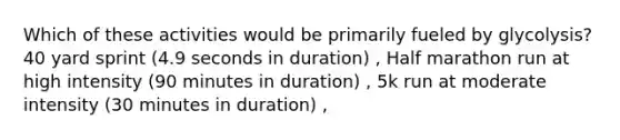 Which of these activities would be primarily fueled by glycolysis? 40 yard sprint (4.9 seconds in duration) , Half marathon run at high intensity (90 minutes in duration) , 5k run at moderate intensity (30 minutes in duration) ,