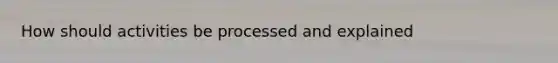 How should activities be processed and explained