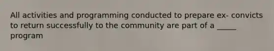 All activities and programming conducted to prepare ex- convicts to return successfully to the community are part of a _____ program