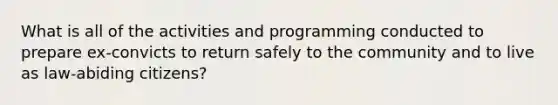 What is all of the activities and programming conducted to prepare ex-convicts to return safely to the community and to live as law-abiding citizens?