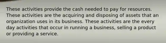 These activities provide the cash needed to pay for resources. These activities are the acquiring and disposing of assets that an organization uses in its business. These activities are the every day activities that occur in running a business, selling a product or providing a service.