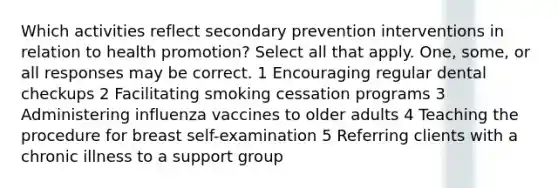 Which activities reflect secondary prevention interventions in relation to health promotion? Select all that apply. One, some, or all responses may be correct. 1 Encouraging regular dental checkups 2 Facilitating smoking cessation programs 3 Administering influenza vaccines to older adults 4 Teaching the procedure for breast self-examination 5 Referring clients with a chronic illness to a support group