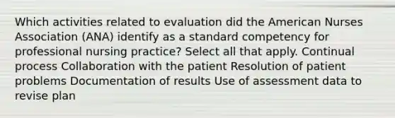 Which activities related to evaluation did the American Nurses Association (ANA) identify as a standard competency for professional nursing practice? Select all that apply. Continual process Collaboration with the patient Resolution of patient problems Documentation of results Use of assessment data to revise plan