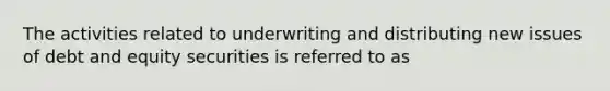 The activities related to underwriting and distributing new issues of debt and equity securities is referred to as