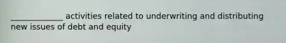 _____________ activities related to underwriting and distributing new issues of debt and equity