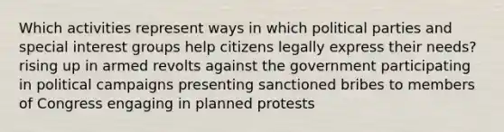 Which activities represent ways in which political parties and special interest groups help citizens legally express their needs? ​rising up in armed revolts against the government participating in political campaigns presenting sanctioned bribes to members of Congress engaging in planned protests