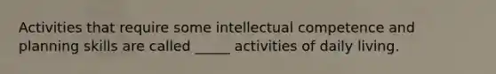 Activities that require some intellectual competence and planning skills are called _____ activities of daily living.