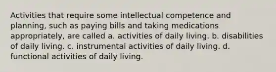 Activities that require some intellectual competence and planning, such as paying bills and taking medications appropriately, are called a. activities of daily living. b. disabilities of daily living. c. instrumental activities of daily living. d. functional activities of daily living.