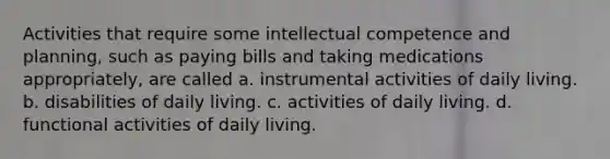 Activities that require some intellectual competence and planning, such as paying bills and taking medications appropriately, are called a. instrumental activities of daily living. b. disabilities of daily living. c. activities of daily living. d. functional activities of daily living.