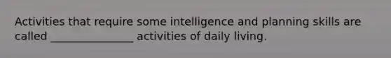 Activities that require some intelligence and planning skills are called _______________ activities of daily living.