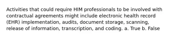 Activities that could require HIM professionals to be involved with contractual agreements might include electronic health record (EHR) implementation, audits, document storage, scanning, release of information, transcription, and coding. a. True b. False