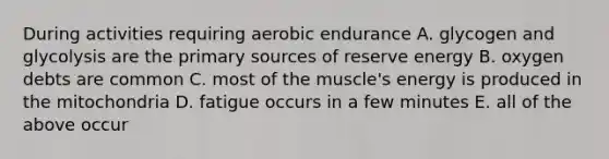 During activities requiring aerobic endurance A. glycogen and glycolysis are the primary sources of reserve energy B. oxygen debts are common C. most of the muscle's energy is produced in the mitochondria D. fatigue occurs in a few minutes E. all of the above occur