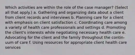 Which activities are within the role of the case manager? (Select all that apply.) a. Gathering and organizing data about a client from client records and interviews b. Planning care for a client with emphasis on client satisfaction c. Coordinating care among a variety of health care professionals and settings d. Promoting the client's interests while negotiating necessary health care e. Advocating for the client and the family throughout the contin-uum of care f. Using resources for appropriate client health care services