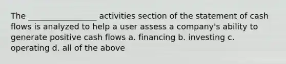 The _________________ activities section of the statement of cash flows is analyzed to help a user assess a company's ability to generate positive cash flows a. financing b. investing c. operating d. all of the above