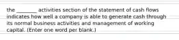 the ________ activities section of the statement of cash flows indicates how well a company is able to generate cash through its normal business activities and management of working capital. (Enter one word per blank.)