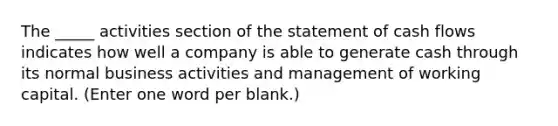 The _____ activities section of the statement of cash flows indicates how well a company is able to generate cash through its normal business activities and management of working capital. (Enter one word per blank.)