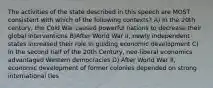 The activities of the state described in this speech are MOST consistent with which of the following contexts? A) In the 20th century, the Cold War caused powerful nations to decrease their global interventions B)After World War II, newly independent states increased their role in guiding economic development C) In the second half of the 20th Century, neo-liberal economics advantaged Western democracies D) After World War II, economic development of former colonies depended on strong international ties