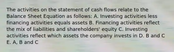 The activities on the statement of cash flows relate to the Balance Sheet Equation as follows: A. Investing activities less financing activities equals assets B. Financing activities reflect the mix of liabilities and shareholders' equity C. Investing activities reflect which assets the company invests in D. B and C E. A, B and C