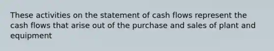 These activities on the statement of cash flows represent the cash flows that arise out of the purchase and sales of plant and equipment