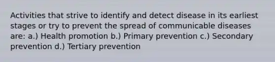 Activities that strive to identify and detect disease in its earliest stages or try to prevent the spread of communicable diseases are: a.) Health promotion b.) Primary prevention c.) Secondary prevention d.) Tertiary prevention